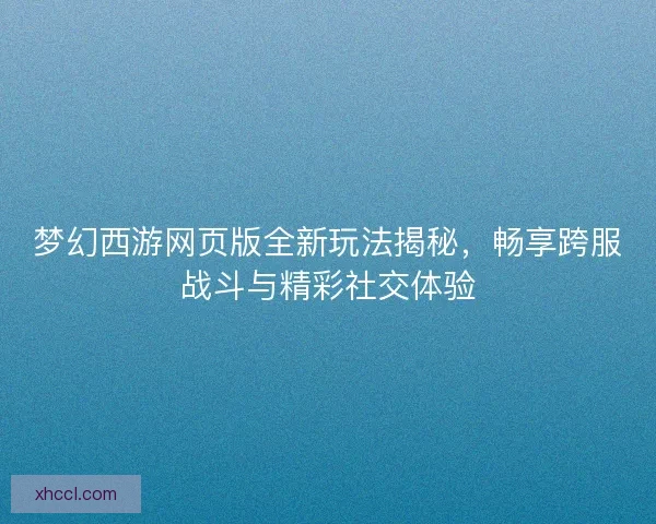 梦幻西游网页版全新玩法揭秘，畅享跨服战斗与精彩社交体验