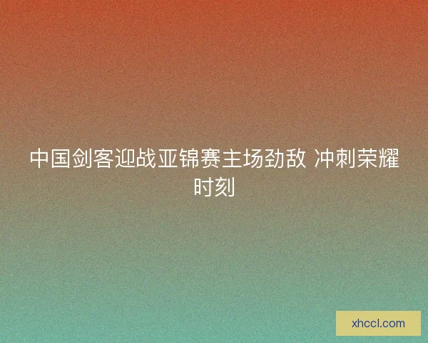 中国剑客迎战亚锦赛主场劲敌 冲刺荣耀时刻