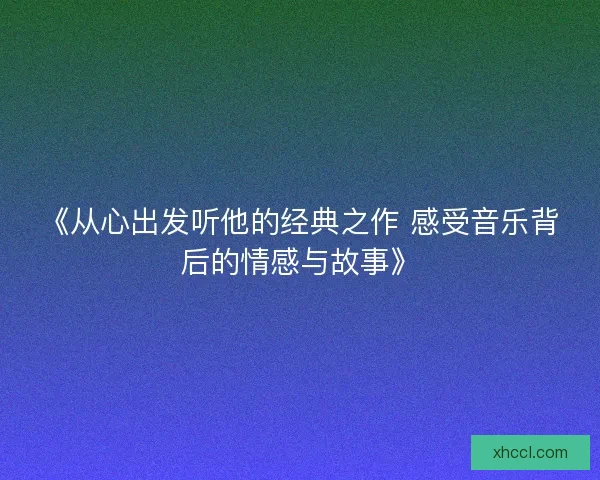 《从心出发听他的经典之作 感受音乐背后的情感与故事》