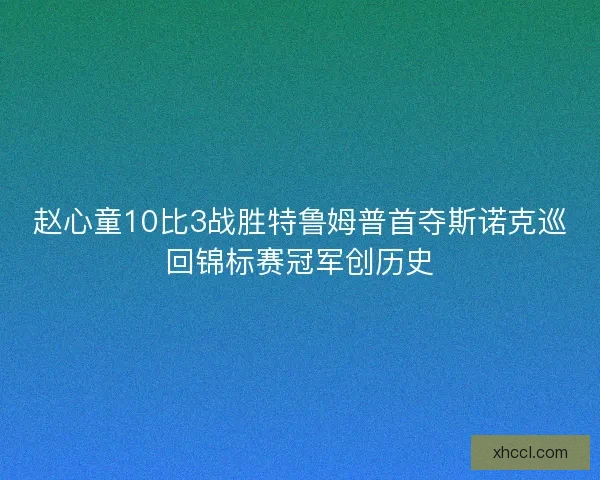 赵心童10比3战胜特鲁姆普首夺斯诺克巡回锦标赛冠军创历史